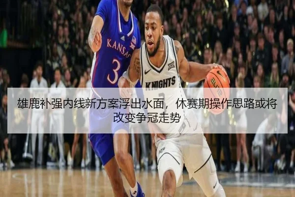 雄鹿补强内线新方案浮出水面，休赛期操作思路或将改变争冠走势