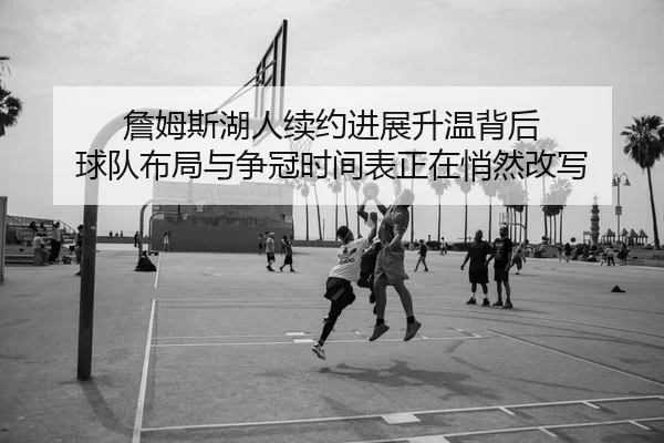 詹姆斯湖人续约进展升温背后 球队布局与争冠时间表正在悄然改写